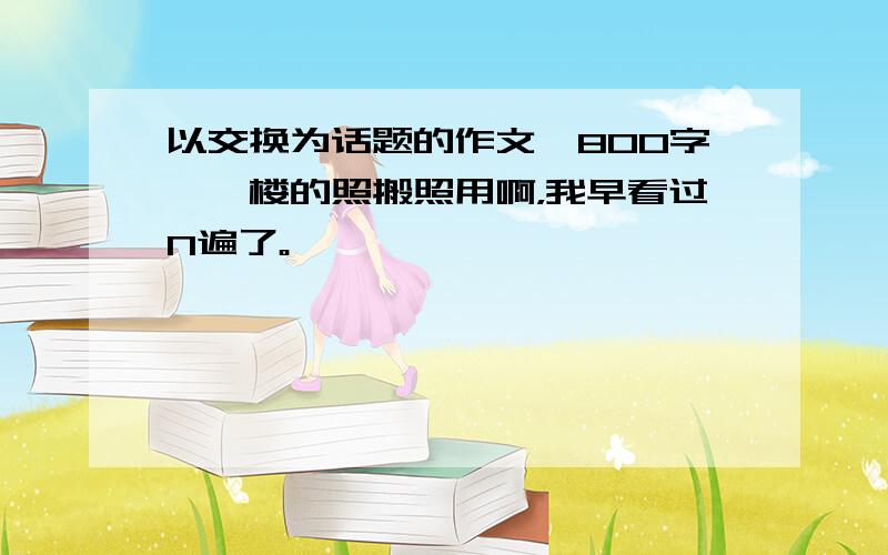 以交换为话题的作文,800字,一楼的照搬照用啊，我早看过N遍了。