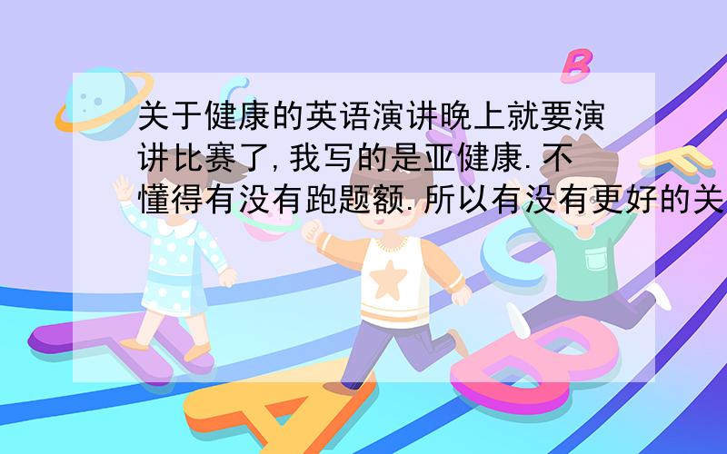 关于健康的英语演讲晚上就要演讲比赛了,我写的是亚健康.不懂得有没有跑题额.所以有没有更好的关于健康的英语演讲稿,最好有点吸引力一点的,不过这篇MS有点普通额.可不可以再发些出彩