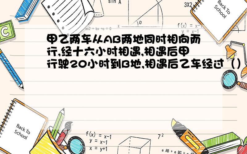 甲乙两车从AB两地同时相向而行,经十六小时相遇,相遇后甲行驶20小时到B地,相遇后乙车经过（）小时到A地