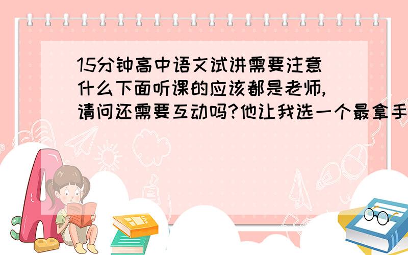 15分钟高中语文试讲需要注意什么下面听课的应该都是老师,请问还需要互动吗?他让我选一个最拿手的去讲,什么样的比较合适,古文还是现代文呢