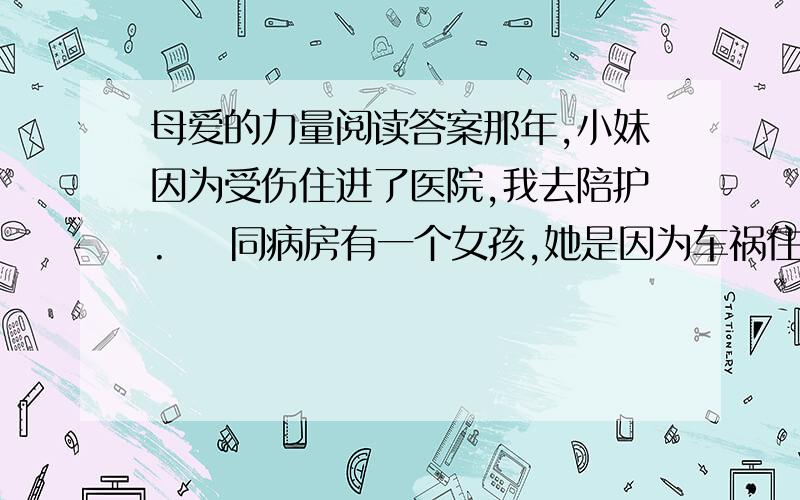 母爱的力量阅读答案那年,小妹因为受伤住进了医院,我去陪护.    同病房有一个女孩,她是因为车祸住进来的.自住进来的那天起,她就一直昏迷不醒.女孩在昏迷中不时地喊着：“妈妈,妈妈!”