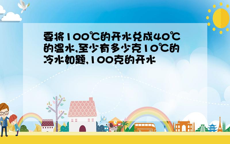 要将100℃的开水兑成40℃的温水,至少有多少克10℃的冷水如题,100克的开水