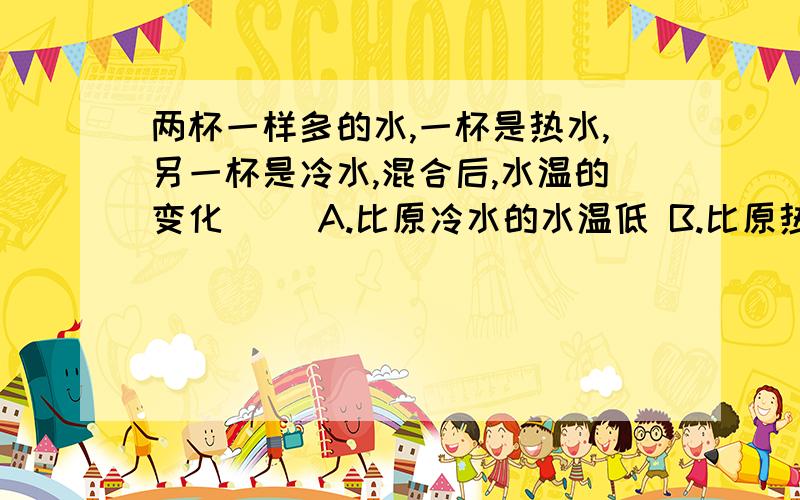 两杯一样多的水,一杯是热水,另一杯是冷水,混合后,水温的变化( )A.比原冷水的水温低 B.比原热水的水温高 C.接近这两杯水的平均温度