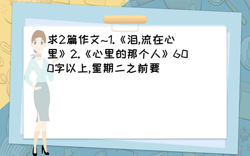 求2篇作文~1.《泪,流在心里》2.《心里的那个人》600字以上,星期二之前要