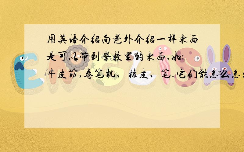 用英语介绍向老外介绍一样东西是可以带到学校里的东西,如：牛皮筋,卷笔机、橡皮、笔.它们能怎么怎么样,能帮助我干什么,它的颜色,它的形状,上面有什么东西,那样东西代表什么.如：美国