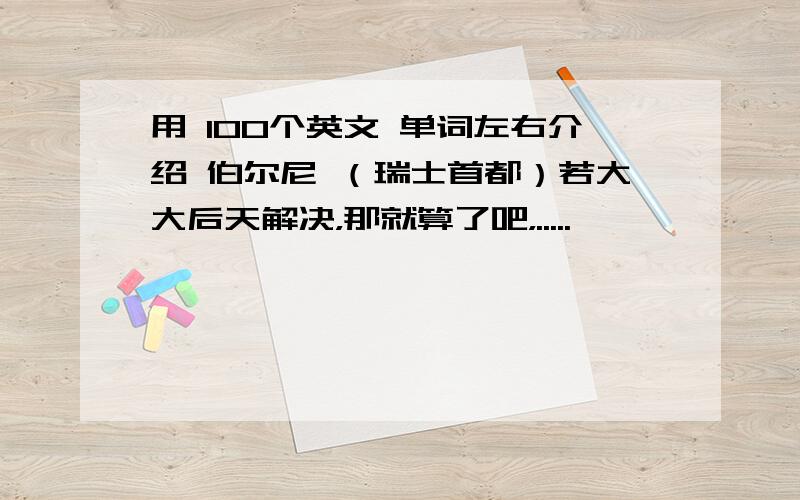 用 100个英文 单词左右介绍 伯尔尼 （瑞士首都）若大大后天解决，那就算了吧，.....