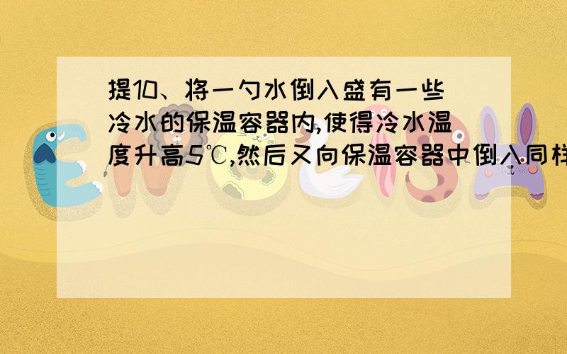 提10、将一勺水倒入盛有一些冷水的保温容器内,使得冷水温度升高5℃,然后又向保温容器中倒入同样一勺热水水的温度又上升了3℃,如果再连续倒入10勺同样的热水,则保温容器内的水温度还得