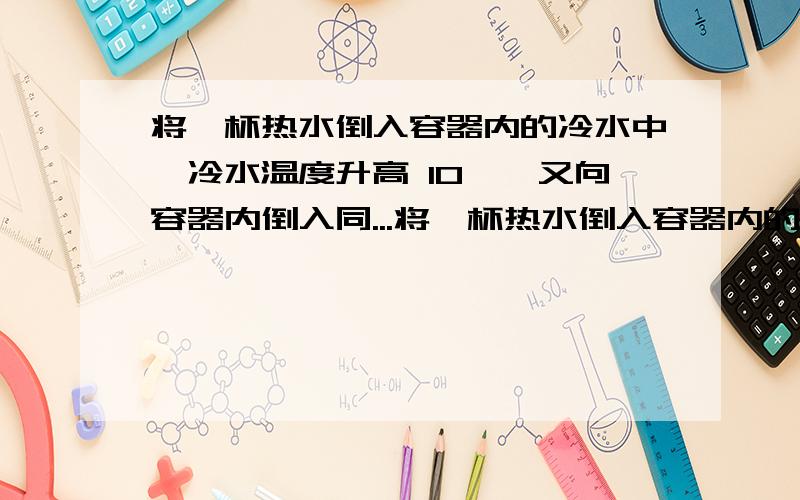 将一杯热水倒入容器内的冷水中,冷水温度升高 10℃,又向容器内倒入同...将一杯热水倒入容器内的冷水中,冷水温度升高 10℃,又向容器内倒入同样一杯热水,冷水温度又 升高6℃,若再向容器内