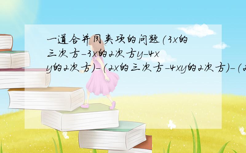 一道合并同类项的问题(3x的三次方-3x的2次方y-4xy的2次方)-(2x的三次方-4xy的2次方)-(2x的三次方-4xy的2次方+y的三次方）+（-x的三次方+3x的2次方-y的三次方）的值