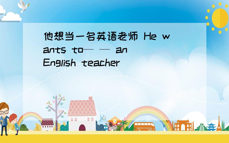 他想当一名英语老师 He wants to— — an English teacher