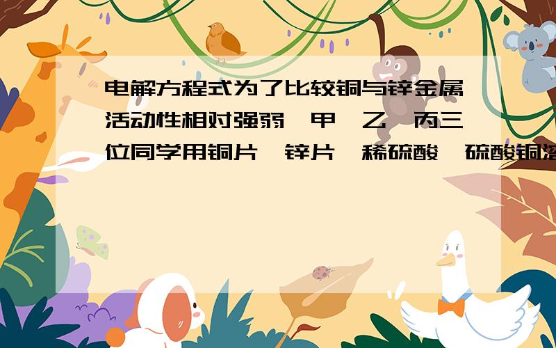 电解方程式为了比较铜与锌金属活动性相对强弱,甲、乙、丙三位同学用铜片、锌片、稀硫酸、硫酸铜溶液；直流电源、石墨电极、导线、烧杯、试管等中学化学常见药品和仪器（用品）,同