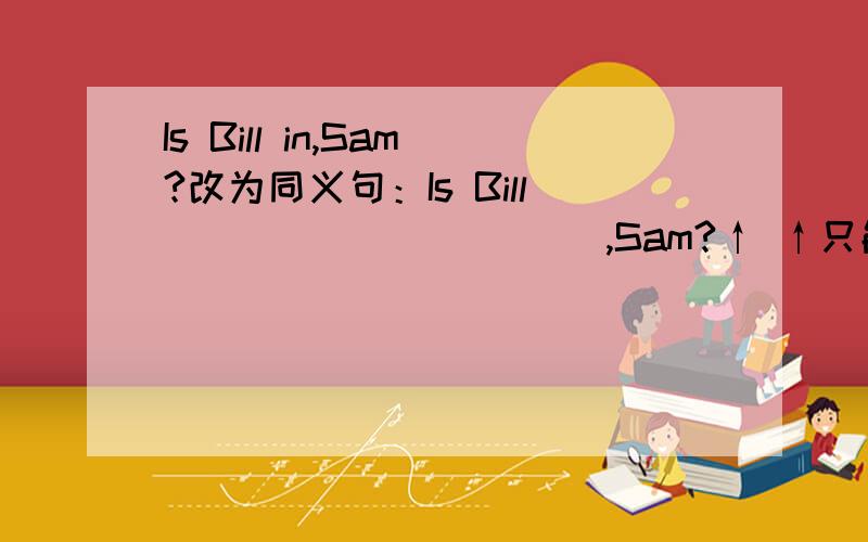 Is Bill in,Sam?改为同义句：Is Bill _____ _____,Sam?↑ ↑只能填两个单词也没说是在家还是学校呀？万一是在厕所里呢？（找异性，总不能进吧？）必须要问