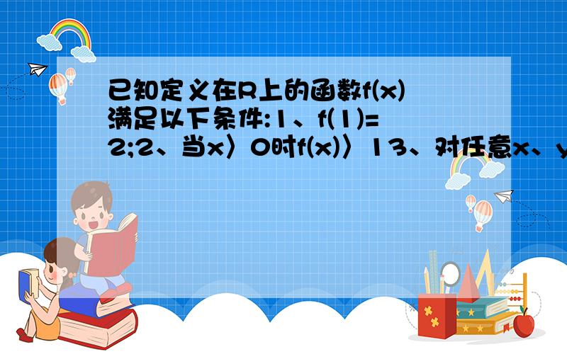 已知定义在R上的函数f(x)满足以下条件:1、f(1)=2;2、当x〉0时f(x)〉13、对任意x、y属于R 都有f(x+y)=f(x).f(y)求证:1、f(0)=12、当x〈0时,0〈f(x)