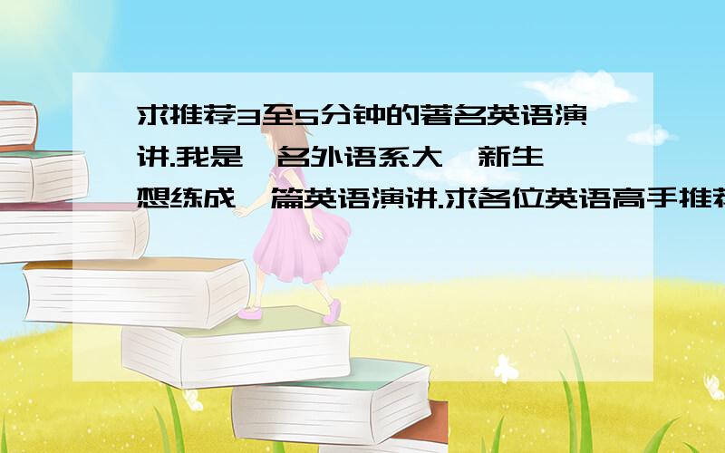 求推荐3至5分钟的著名英语演讲.我是一名外语系大一新生,想练成一篇英语演讲.求各位英语高手推荐篇3到5分钟著名的女性英语演讲（大学生英语比赛的也可以）,最好是近几年的,富有表现力