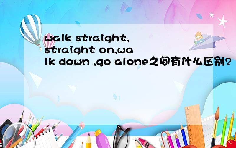 walk straight,straight on,walk down ,go alone之间有什么区别?