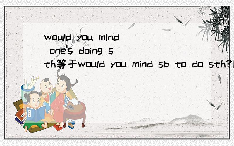 would you mind one's doing sth等于would you mind sb to do sth?同上,