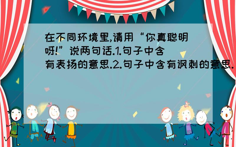 在不同环境里,请用“你真聪明呀!”说两句话.1.句子中含有表扬的意思.2.句子中含有讽刺的意思.