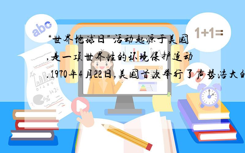 “世界地球日”活动起源于美国,是一项世界性的环境保护运动.1970年4月22日,美国首次举行了声势浩大的“地球日”活动,呼吁创造一个清洁、简单、和平的生活环境.1990年4月22日,全球140多个