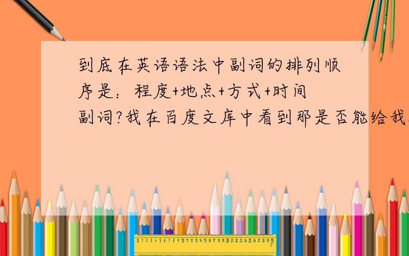 到底在英语语法中副词的排列顺序是：程度+地点+方式+时间副词?我在百度文库中看到那是否能给我把上面的语法用英文句子表达出来呢?我疑问的是我平常接触的是：方式+地点+时间副词.如