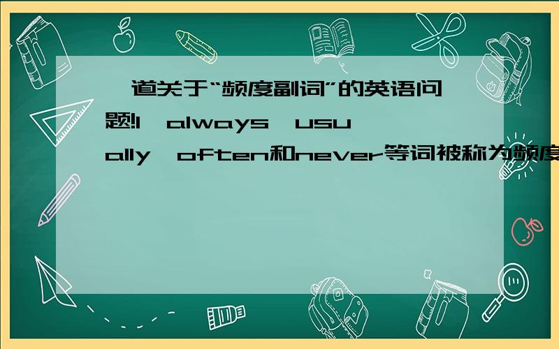 一道关于“频度副词”的英语问题!1、always,usually,often和never等词被称为频度副词,可与一般现在时连用,表示事情发生的（ ）,它们表示的频率大小可以表示为：always大于usually大于often大于never2