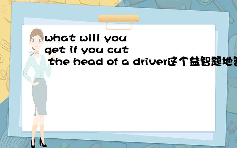 what will you get if you cut the head of a driver这个益智题地答案