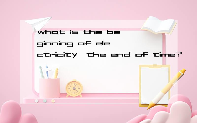 what is the beginning of electricity,the end of time?