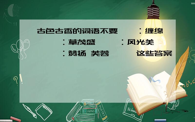 古色古香的词语不要缱绻：缠绵 葳蕤：草茂盛 旖旎：风光美 揶揄：赞扬 芙蓉,涟漪这些答案