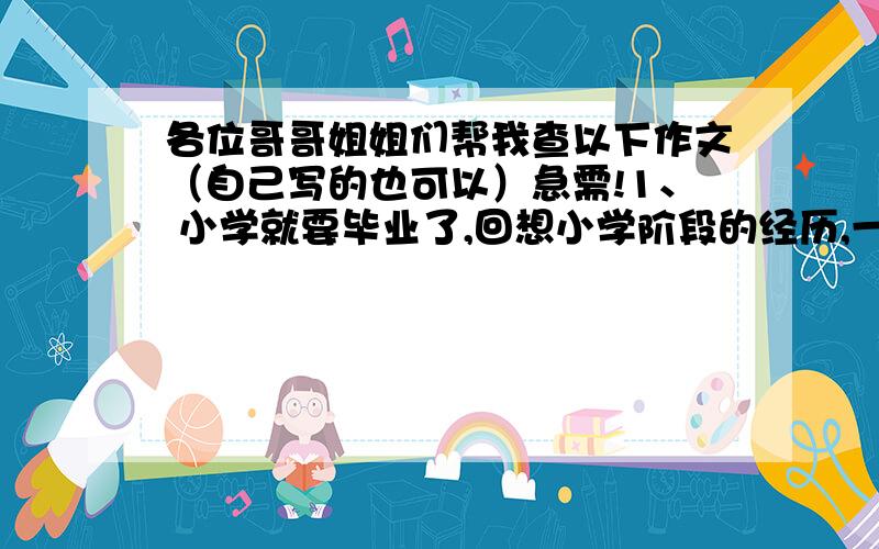 各位哥哥姐姐们帮我查以下作文（自己写的也可以）急需!1、 小学就要毕业了,回想小学阶段的经历,一定有你感到最快乐的人、事,或者给你留下最美好的一天.请你以《令我最快乐的--》为题,