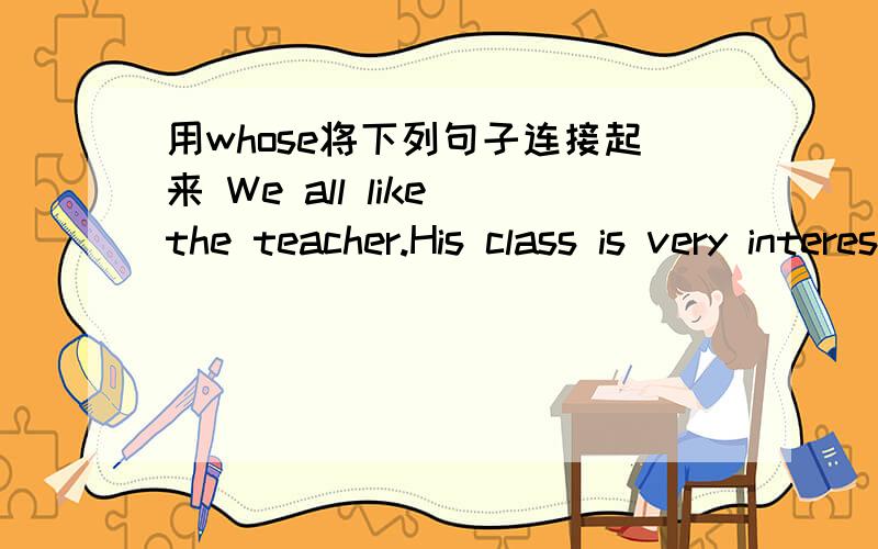 用whose将下列句子连接起来 We all like the teacher.His class is very interesting.I saw a monkey in the park.The monkey's tail is white.We all know Jackie Chan.His movies are very popular with many peopleThe girl's father is a doctor .The gir