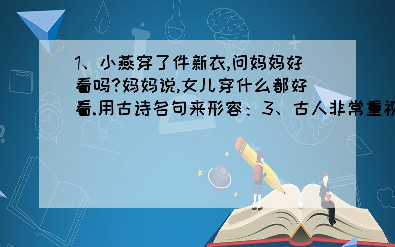 1、小燕穿了件新衣,问妈妈好看吗?妈妈说,女儿穿什么都好看.用古诗名句来形容：3、古人非常重视学习方法,比如：博学之,（）,（）,（）,（）.4、古诗中有组多表明爱国志心的名句,请写出