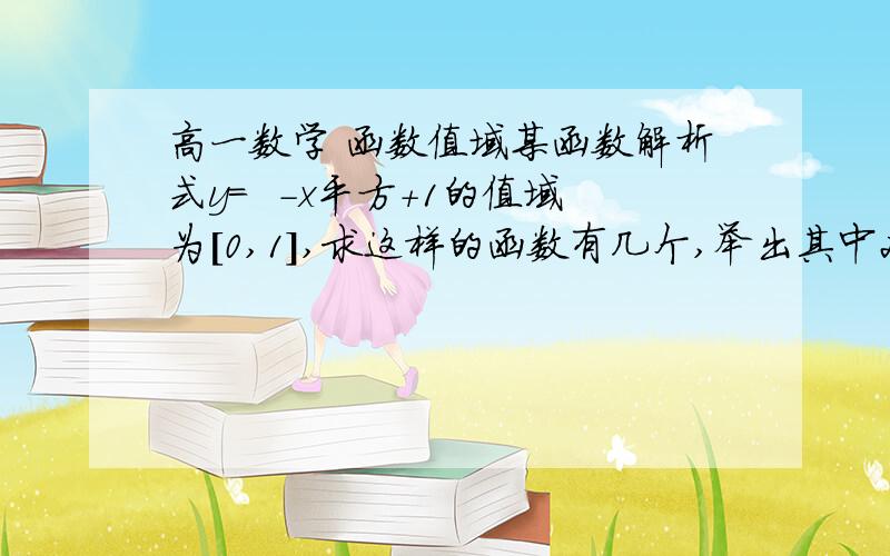 高一数学 函数值域某函数解析式y=  -x平方+1的值域为[0,1],求这样的函数有几个,举出其中2个你们不用帮我算,告诉我怎么做就可以,这题目我承认我看不懂