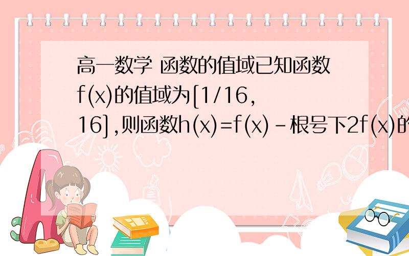 高一数学 函数的值域已知函数f(x)的值域为[1/16,16],则函数h(x)=f(x)-根号下2f(x)的值域为答案是[-1,8]求过程!