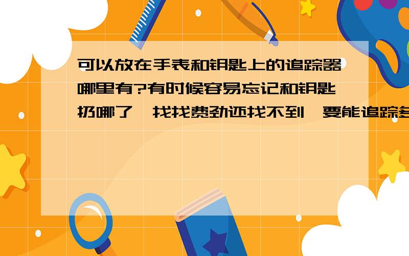 可以放在手表和钥匙上的追踪器哪里有?有时候容易忘记和钥匙扔哪了,找找费劲还找不到,要能追踪多个目标的,短程的就好,gps的没必要.