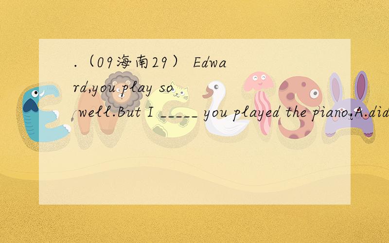 .（09海南29） Edward,you play so well.But I _____ you played the piano.A.didn’t know B.hadn.（09海南29） Edward,you play so well.But I _____ you played the piano.A.didn’t know B.hadn’t known C.don’t know D.haven’t known