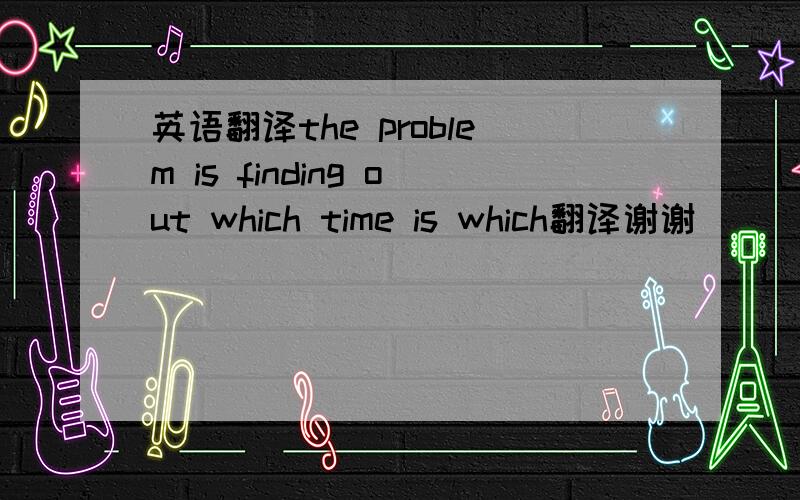 英语翻译the problem is finding out which time is which翻译谢谢