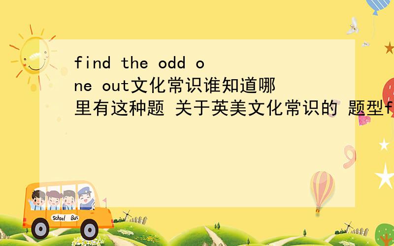 find the odd one out文化常识谁知道哪里有这种题 关于英美文化常识的 题型find the odd one out 或者那些杂志上有?