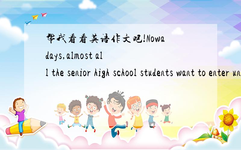 帮我看看英语作文吧!Nowadays,almost all the senior high school students want to enter universities,which has become a tendency in our society.Have you thought about the reason?As far as I concerned,there are at least three causes as follow.As