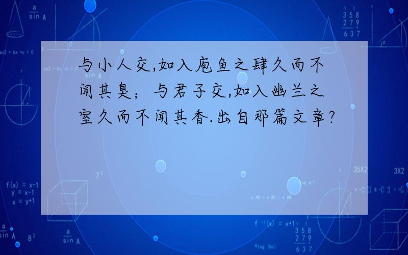 与小人交,如入庖鱼之肆久而不闻其臭；与君子交,如入幽兰之室久而不闻其香.出自那篇文章?