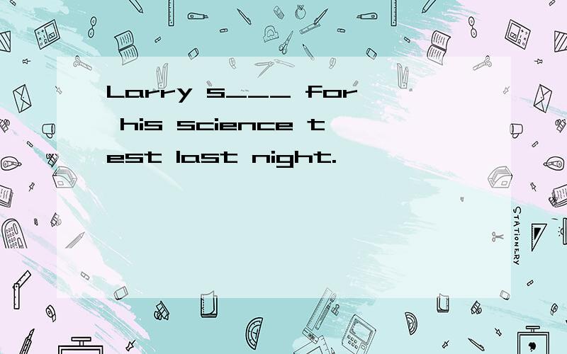 Larry s___ for his science test last night.