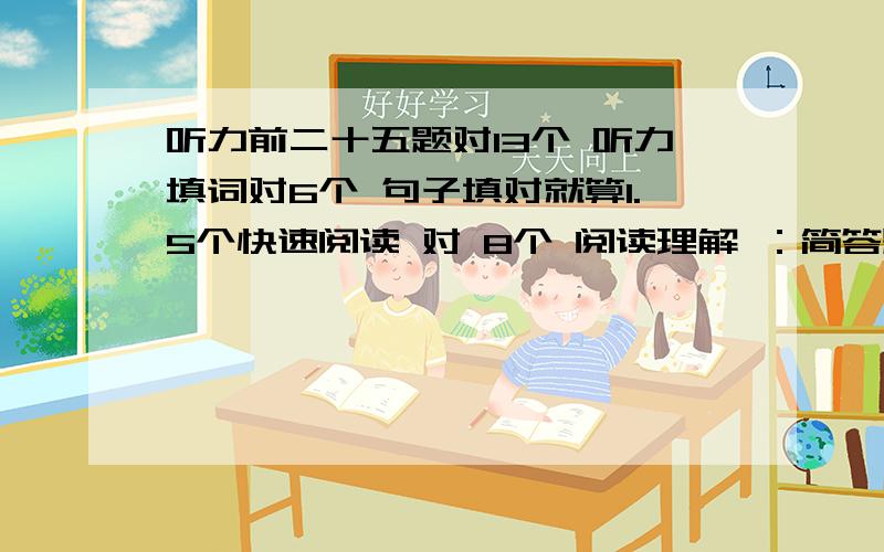 听力前二十五题对13个 听力填词对6个 句子填对就算1.5个快速阅读 对 8个 阅读理解 ：简答题对2个 篇章阅读10个 对5个 完形填空 对14个 翻译对1个 作文一般百分制好像54~不确定~能过吗