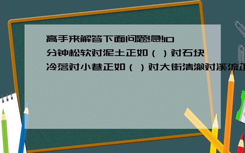 高手来解答下面问题!急!10分钟松软对泥土正如（）对石块冷落对小巷正如（）对大街清澈对溪流正如（）对泥滩软弱对懦夫正如（）对勇士羔羊对温顺正如豺狼对（）（）对进步正如（）对