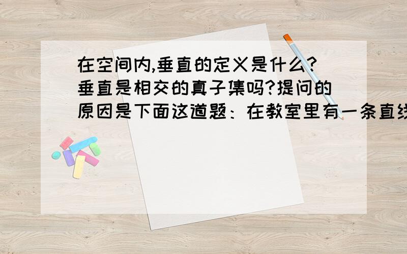 在空间内,垂直的定义是什么?垂直是相交的真子集吗?提问的原因是下面这道题：在教室里有一条直线,那么在地面上永远可以找出一条直线与已知直线（）A.平行 B.垂直 C.相交 D.异面答案是垂