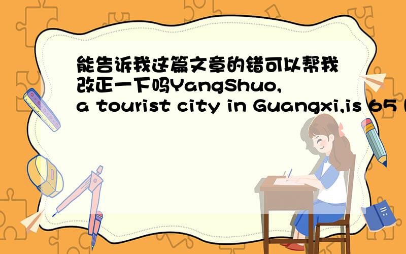 能告诉我这篇文章的错可以帮我改正一下吗YangShuo,a tourist city in Guangxi,is 65 kilometres away from Guilin.It is famous for its beautiful scenery and rich time.Western Street and Moon Mountain are good places for you to visit.In Ya