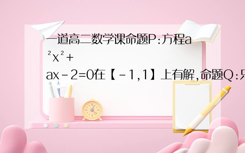 一道高二数学课命题P:方程a²x²+ax-2=0在【-1,1】上有解,命题Q:只有一个实数满足不等式x²+2ax+2a≦0.若P或Q是假名题,求a的取值范围.请把详细的解题过程及思路写下,谢谢了.