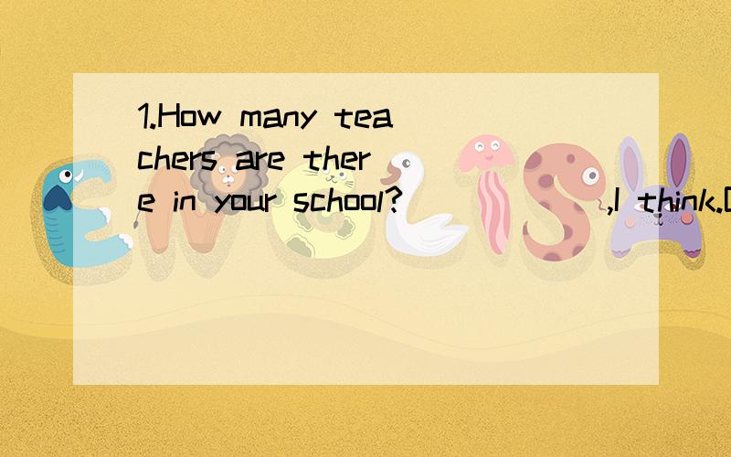 1.How many teachers are there in your school?______,I think.But I don’t know the exact number.A.hundred B.Hundreds C.Hundreds of D.Hundreds or thousands2.There ______ no hurry,need there?A.need be B.need to be C.doesn’t D.needs3.I haven’t got a