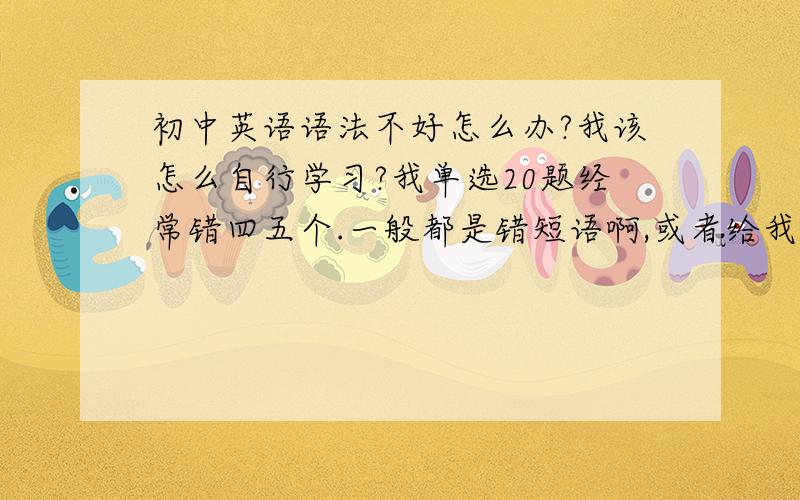 初中英语语法不好怎么办?我该怎么自行学习?我单选20题经常错四五个.一般都是错短语啊,或者给我四个动词,有原型,to+原形.ing还有to+ing,我不知道该选哪个.老师说单选不好该补语法,我看语法