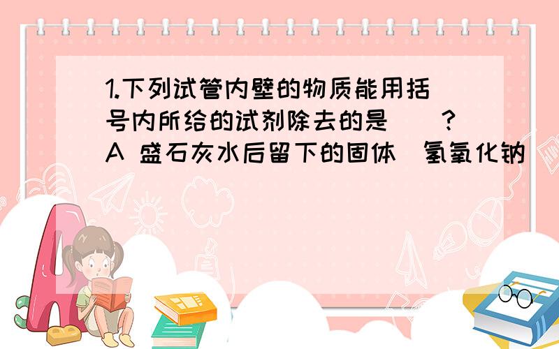 1.下列试管内壁的物质能用括号内所给的试剂除去的是()?A 盛石灰水后留下的固体(氢氧化钠) B 用足量H2还原CUO后留下的光亮的红色固体(稀盐酸)C 盛过植物油的试管(热碱液)D 氯化铁溶液和氢氧