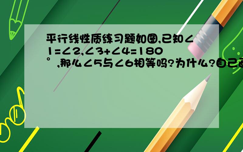 平行线性质练习题如图,已知∠1=∠2,∠3+∠4=180°,那么∠5与∠6相等吗?为什么?自己画的= =画的有点奇怪，后面要填那个概念，每个都要！