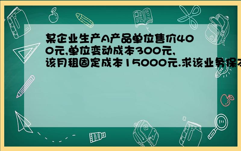 某企业生产A产品单位售价400元,单位变动成本300元,该月租固定成本15000元.求该业务保本点业务量为多少某企业生产A产品单位售价400元,单位变动成本300元,该月租固定成本15000元.求该业务保本