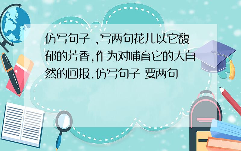 仿写句子 ,写两句花儿以它馥郁的芳香,作为对哺育它的大自然的回报.仿写句子 要两句